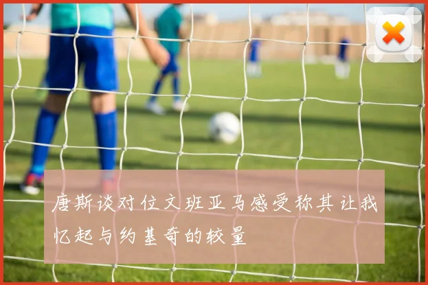 唐斯谈对位文班亚马感受称其让我忆起与约基奇的较量