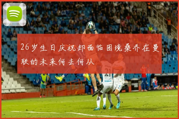 26岁生日庆祝却面临困境桑乔在曼联的未来何去何从