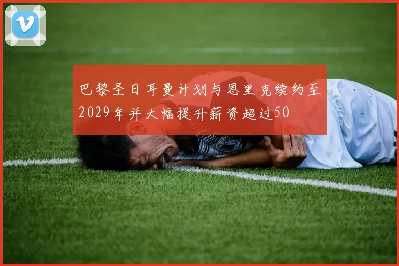 巴黎圣日耳曼计划与恩里克续约至2029年并大幅提升薪资超过50