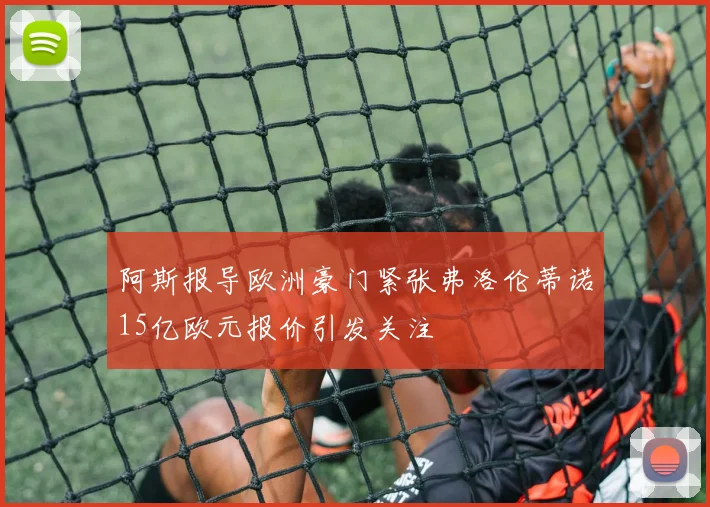 阿斯报导欧洲豪门紧张弗洛伦蒂诺15亿欧元报价引发关注