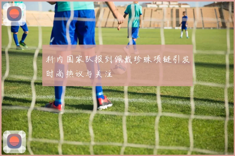 科内国家队报到佩戴珍珠项链引发时尚热议与关注