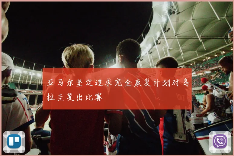 亚马尔坚定追求完全康复计划对乌拉圭复出比赛