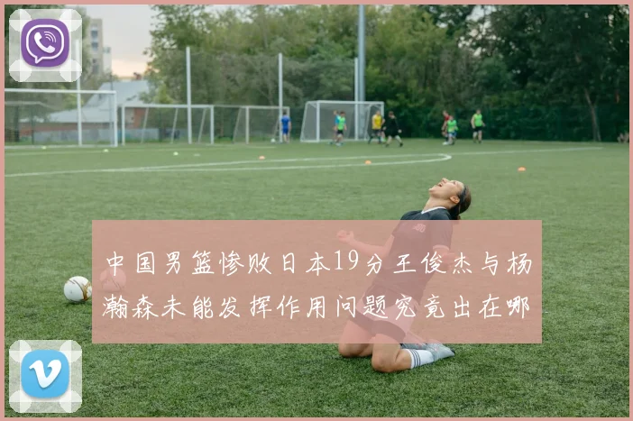 中国男篮惨败日本19分王俊杰与杨瀚森未能发挥作用问题究竟出在哪儿