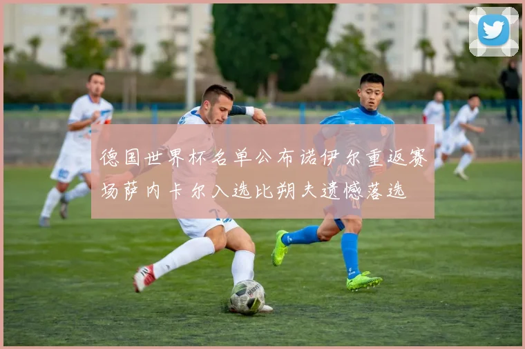 德国世界杯名单公布诺伊尔重返赛场萨内卡尔入选比朔夫遗憾落选