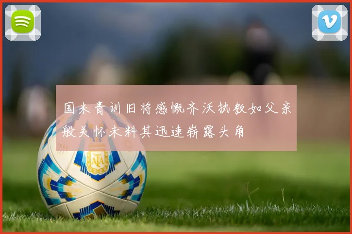 国米青训旧将感慨齐沃执教如父亲般关怀未料其迅速崭露头角