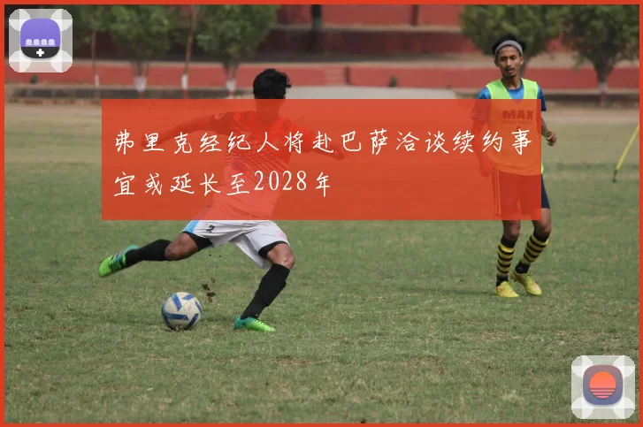 弗里克经纪人将赴巴萨洽谈续约事宜或延长至2028年