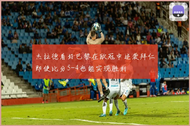 杰拉德看好巴黎在欧冠中逆袭拜仁即使比分5-4也能实现胜利