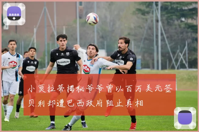 小莫拉蒂揭秘爷爷曾以百万美元签贝利却遭巴西政府阻止真相