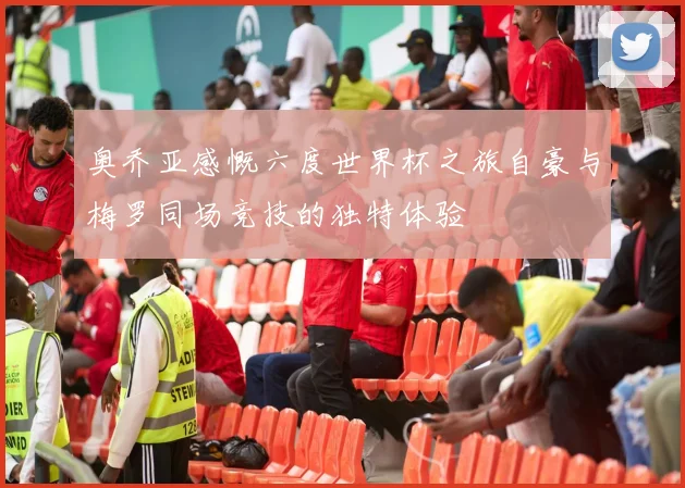 奥乔亚感慨六度世界杯之旅自豪与梅罗同场竞技的独特体验