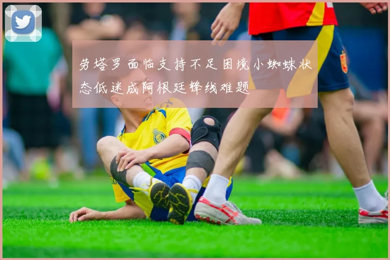 劳塔罗面临支持不足困境小蜘蛛状态低迷成阿根廷锋线难题