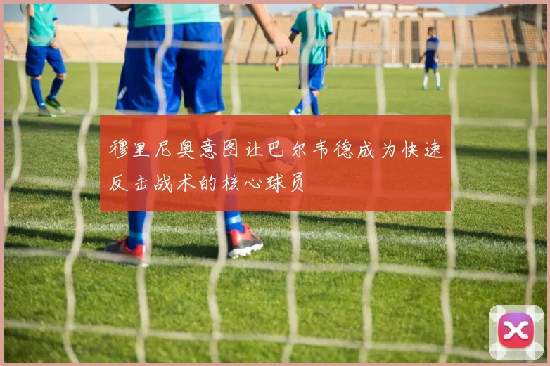 穆里尼奥意图让巴尔韦德成为快速反击战术的核心球员