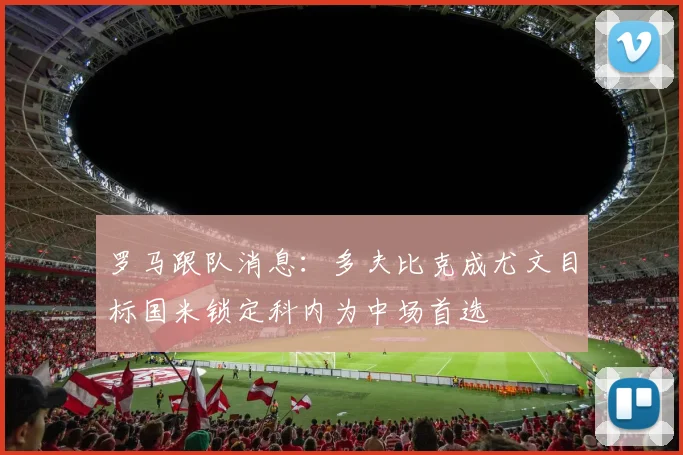 罗马跟队消息：多夫比克成尤文目标国米锁定科内为中场首选