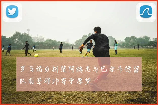 罗马诺分析楚阿梅尼与巴尔韦德留队前景穆帅寄予厚望