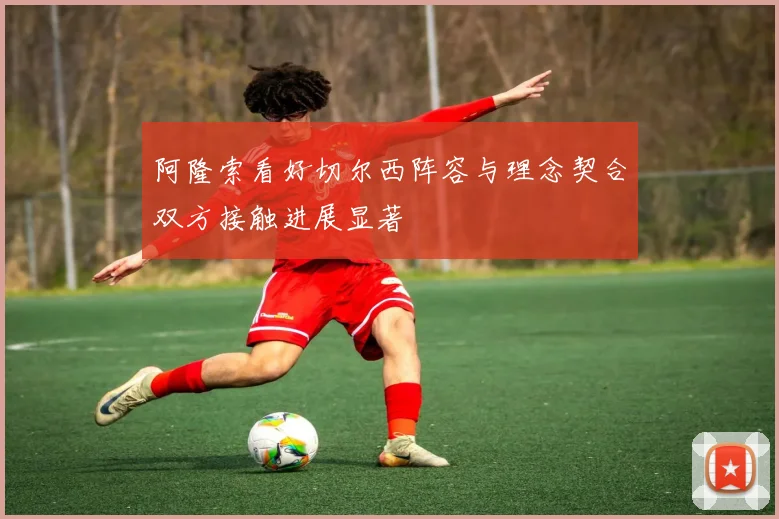 阿隆索看好切尔西阵容与理念契合双方接触进展显著