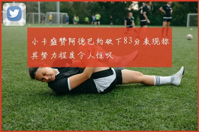 小卡盛赞阿德巴约砍下83分表现称其努力程度令人惊叹