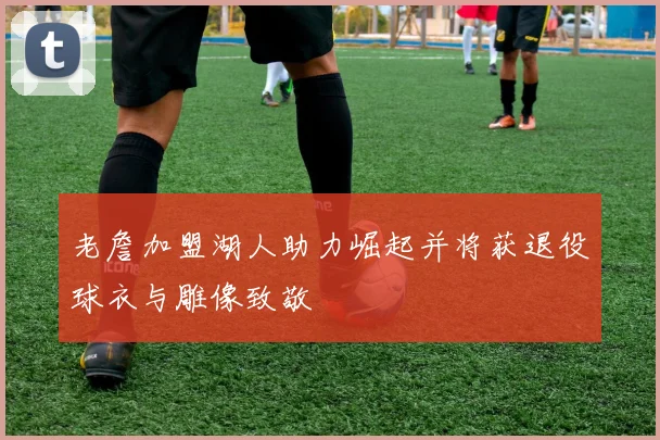 老詹加盟湖人助力崛起并将获退役球衣与雕像致敬