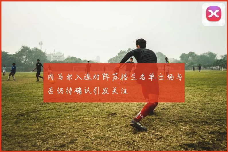 内马尔入选对阵苏格兰名单出场与否仍待确认引发关注