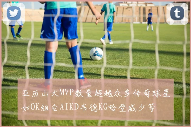 亚历山大MVP数量超越众多传奇球星如OK组合AIKD韦德KG哈登威少等