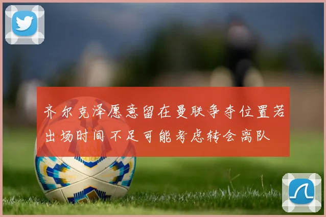 齐尔克泽愿意留在曼联争夺位置若出场时间不足可能考虑转会离队