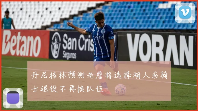 丹尼格林预测老詹将选择湖人或骑士退役不再换队伍