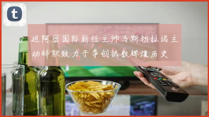迈阿密国际新任主帅马斯切拉诺主动辞职致力于争创执教辉煌历史