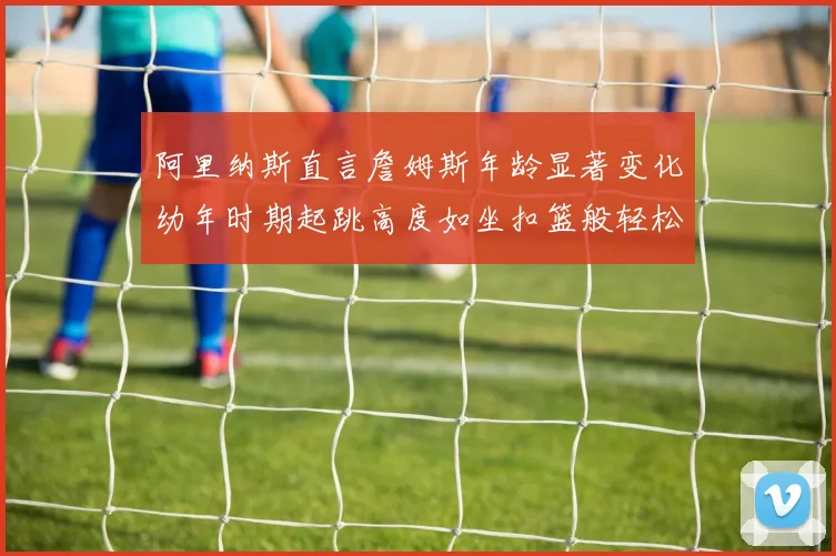 阿里纳斯直言詹姆斯年龄显著变化幼年时期起跳高度如坐扣篮般轻松